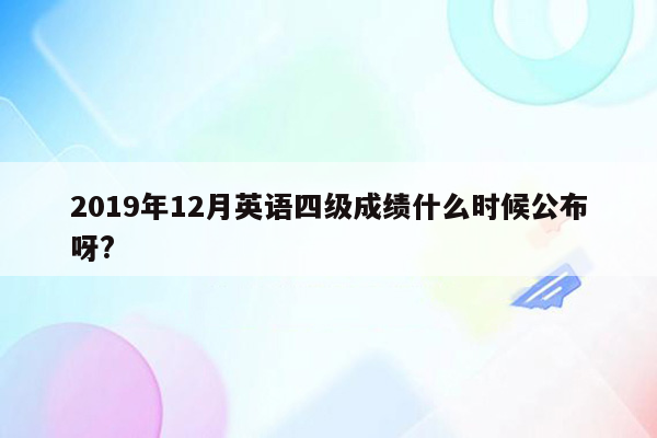 2019年12月英语四级成绩什么时候公布呀?