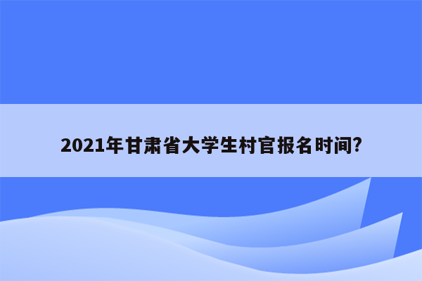 2021年甘肃省大学生村官报名时间?