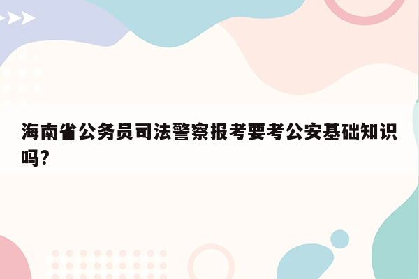 海南省公务员司法警察报考要考公安基础知识吗?