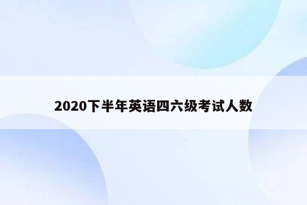 2020下半年英语四六级考试人数