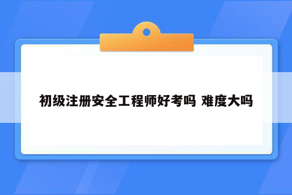 初级注册安全工程师好考吗 难度大吗