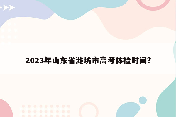 2023年山东省潍坊市高考体检时间?