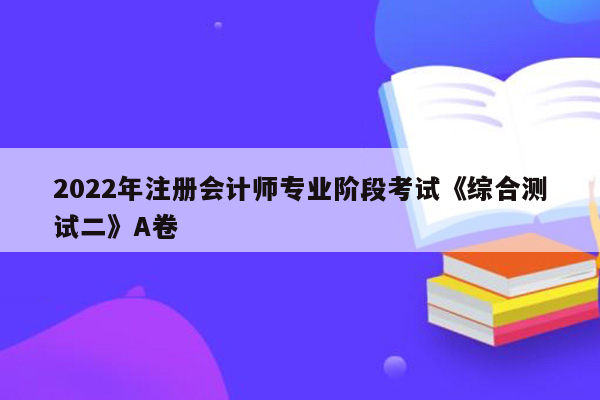 2022年注册会计师专业阶段考试《综合测试二》A卷