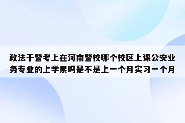 政法干警考上在河南警校哪个校区上课公安业务专业的上学累吗是不是上一个月实习一个月