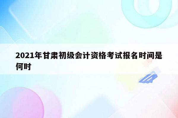 2021年甘肃初级会计资格考试报名时间是何时