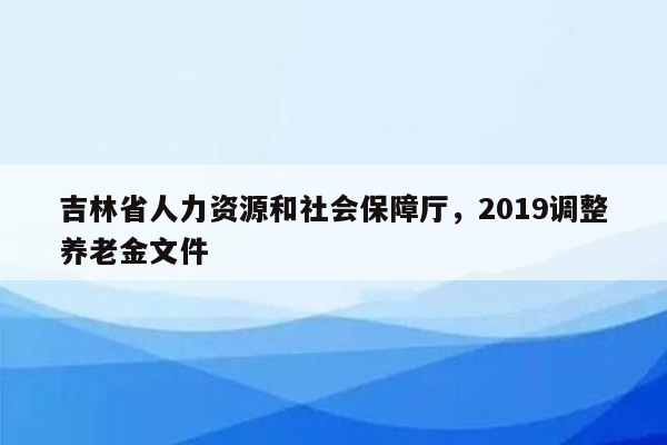 吉林省人力资源和社会保障厅，2019调整养老金文件