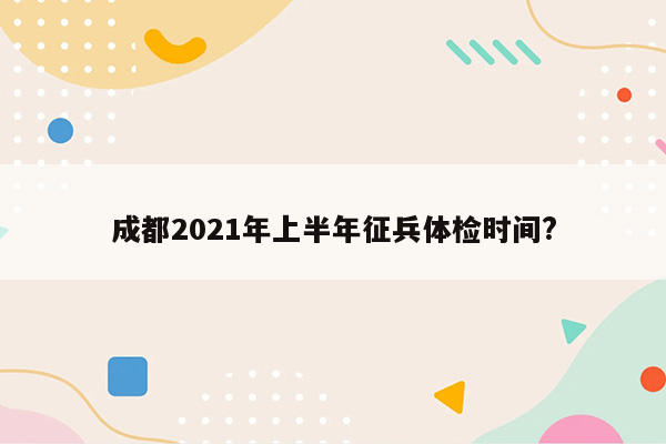 成都2021年上半年征兵体检时间?