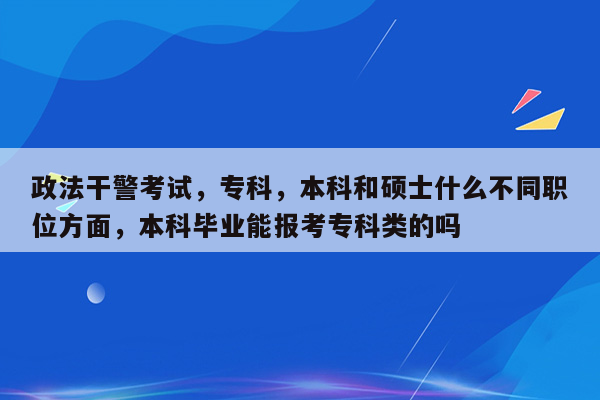 政法干警考试，专科，本科和硕士什么不同职位方面，本科毕业能报考专科类的吗