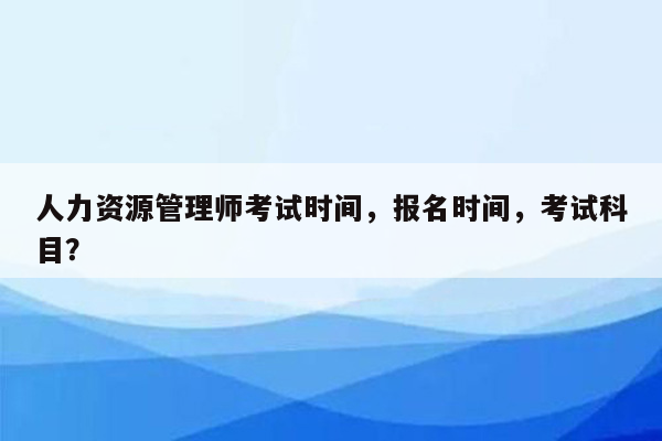 人力资源管理师考试时间，报名时间，考试科目？