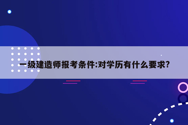 一级建造师报考条件:对学历有什么要求?