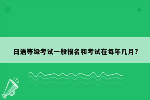 日语等级考试一般报名和考试在每年几月?