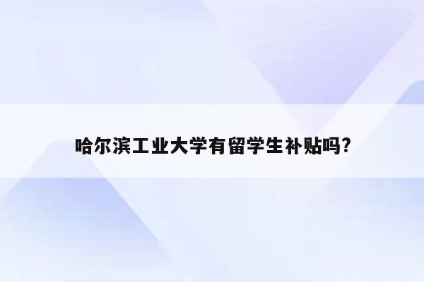 哈尔滨工业大学有留学生补贴吗?