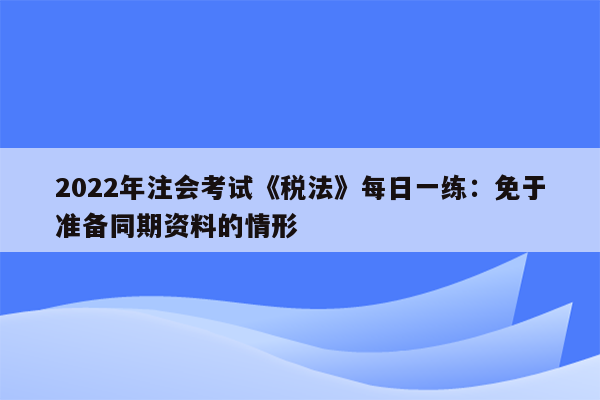 2022年注会考试《税法》每日一练：免于准备同期资料的情形