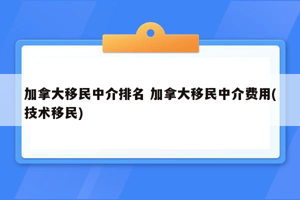 加拿大移民中介排名 加拿大移民中介费用(技术移民)