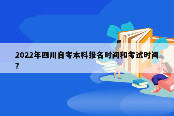 2022年四川自考本科报名时间和考试时间?