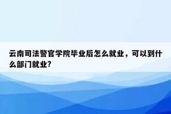 云南司法警官学院毕业后怎么就业，可以到什么部门就业?