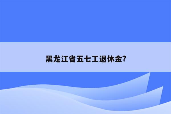 黑龙江省五七工退休金?