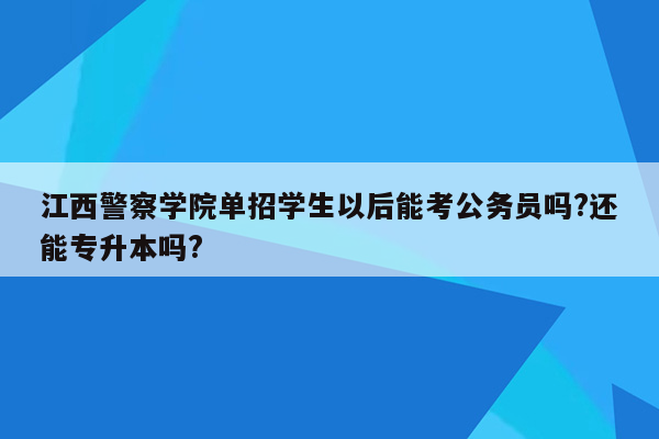 江西警察学院单招学生以后能考公务员吗?还能专升本吗?