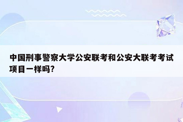 中国刑事警察大学公安联考和公安大联考考试项目一样吗?