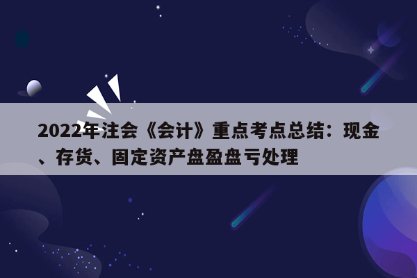 2022年注会《会计》重点考点总结：现金、存货、固定资产盘盈盘亏处理