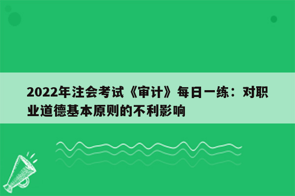 2022年注会考试《审计》每日一练：对职业道德基本原则的不利影响