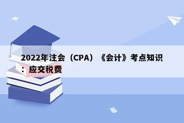 2022年注会（CPA）《会计》考点知识：应交税费