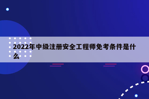 2022年中级注册安全工程师免考条件是什么