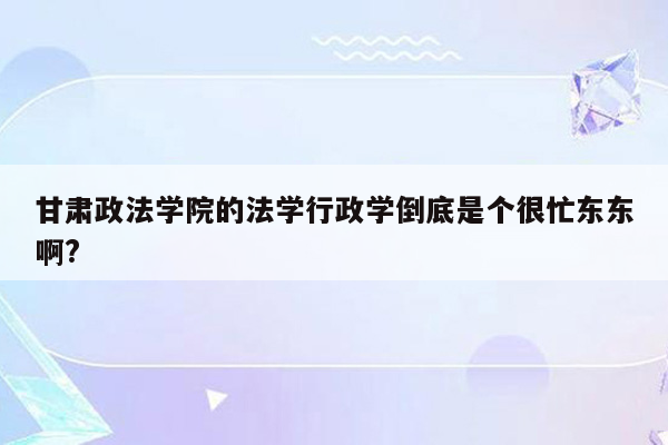 甘肃政法学院的法学行政学倒底是个很忙东东啊?