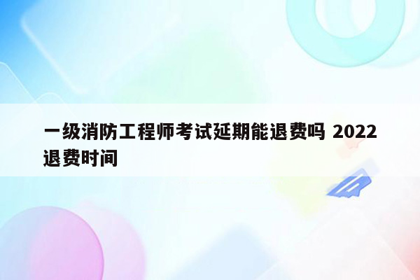 一级消防工程师考试延期能退费吗 2022退费时间