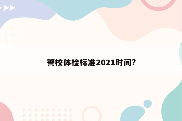 警校体检标准2021时间?