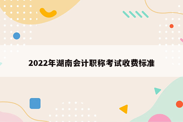 2022年湖南会计职称考试收费标准