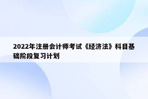 2022年注册会计师考试《经济法》科目基础阶段复习计划