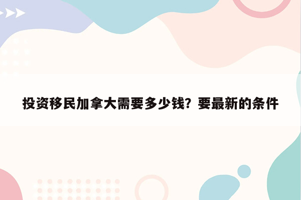 投资移民加拿大需要多少钱？要最新的条件