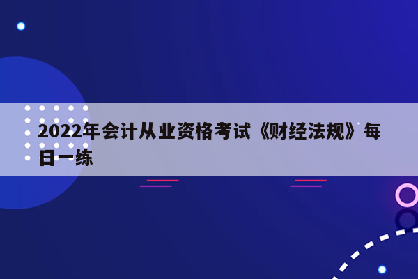 2022年会计从业资格考试《财经法规》每日一练