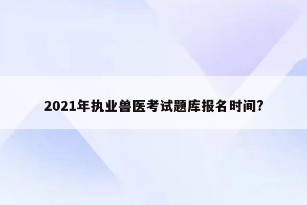 2021年执业兽医考试题库报名时间?