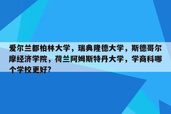 爱尔兰都柏林大学，瑞典隆德大学，斯德哥尔摩经济学院，荷兰阿姆斯特丹大学，学商科哪个学校更好?