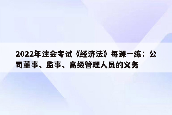 2022年注会考试《经济法》每课一练：公司董事、监事、高级管理人员的义务