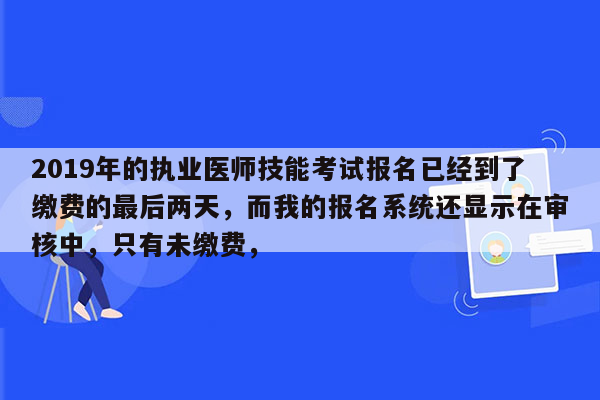 2019年的执业医师技能考试报名已经到了缴费的最后两天，而我的报名系统还显示在审核中，只有未缴费，