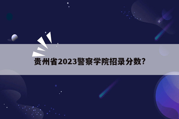 贵州省2023警察学院招录分数?