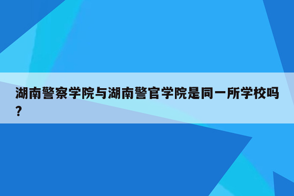 湖南警察学院与湖南警官学院是同一所学校吗?