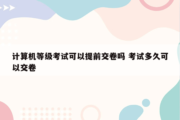 计算机等级考试可以提前交卷吗 考试多久可以交卷