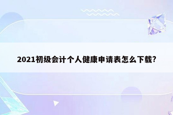 2021初级会计个人健康申请表怎么下载?