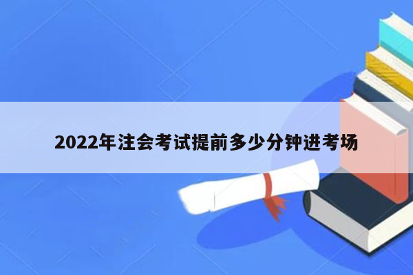 2022年注会考试提前多少分钟进考场