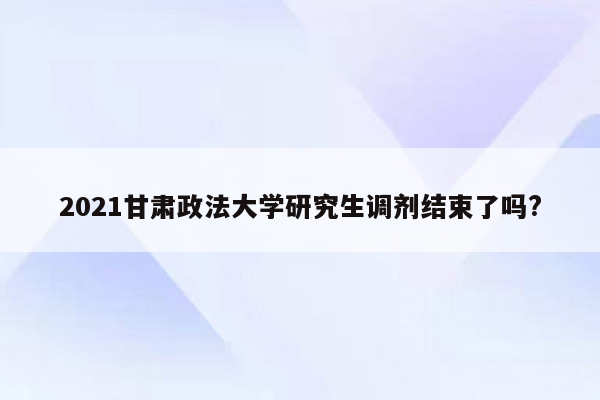 2021甘肃政法大学研究生调剂结束了吗?