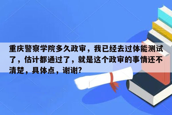 重庆警察学院多久政审，我已经去过体能测试了，估计都通过了，就是这个政审的事情还不清楚，具体点，谢谢?