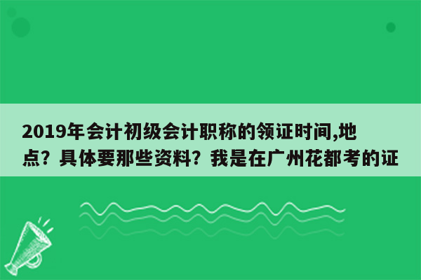 2019年会计初级会计职称的领证时间,地点？具体要那些资料？我是在广州花都考的证