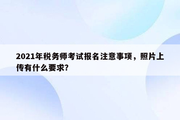 2021年税务师考试报名注意事项，照片上传有什么要求？