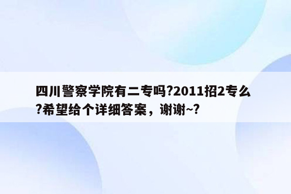 四川警察学院有二专吗?2011招2专么 ?希望给个详细答案，谢谢~?