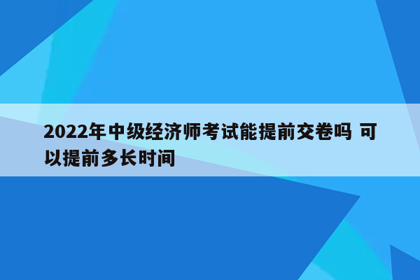 2022年中级经济师考试能提前交卷吗 可以提前多长时间