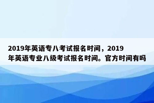 2019年英语专八考试报名时间，2019年英语专业八级考试报名时间。官方时间有吗